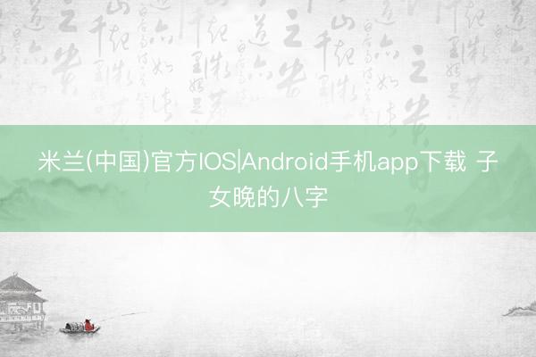 米兰(中国)官方IOS|Android手机app下载 子女晚的八字