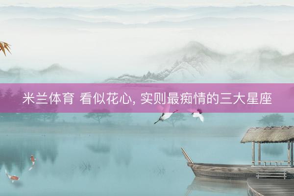 米兰体育 看似花心， 实则最痴情的三大星座