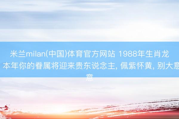 米兰milan(中国)体育官方网站 1988年生肖龙: 本年你的眷属将迎来贵东说念主， 佩紫怀黄， 别大意