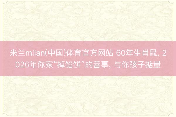 米兰milan(中国)体育官方网站 60年生肖鼠， 2026年你家“掉馅饼”的善事， 与你孩子掂量
