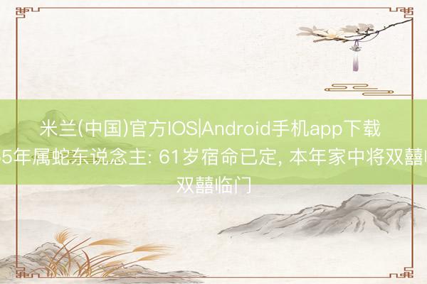 米兰(中国)官方IOS|Android手机app下载 1965年属蛇东说念主: 61岁宿命已定， 本年家中将双囍临门
