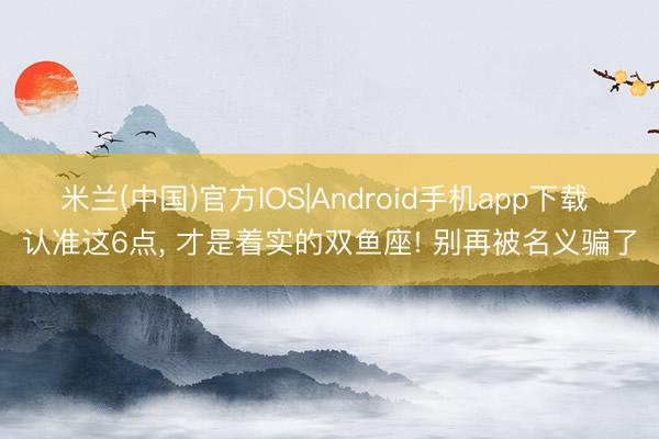 米兰(中国)官方IOS|Android手机app下载 认准这6点， 才是着实的双鱼座! 别再被名义骗了