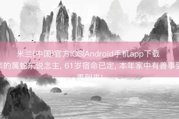 米兰(中国)官方IOS|Android手机app下载 65年的属蛇东说念主， 61岁宿命已定， 本年家中有善事到来!