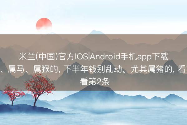 米兰(中国)官方IOS|Android手机app下载 属猪、属马、属猴的， 下半年钱别乱动。尤其属猪的， 看第2条