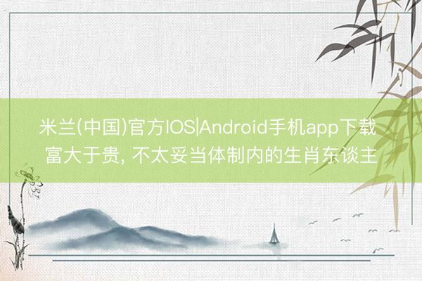 米兰(中国)官方IOS|Android手机app下载 富大于贵， 不太妥当体制内的生肖东谈主