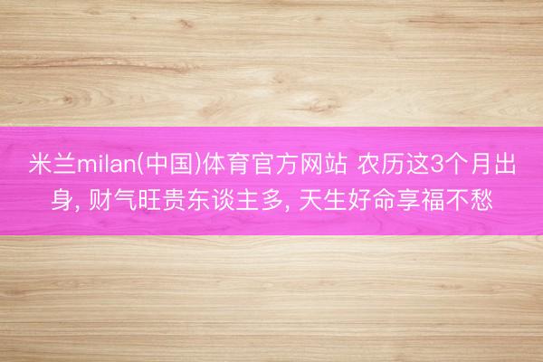 米兰milan(中国)体育官方网站 农历这3个月出身， 财气旺贵东谈主多， 天生好命享福不愁