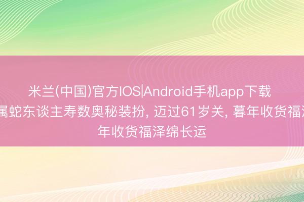米兰(中国)官方IOS|Android手机app下载 1965年属蛇东谈主寿数奥秘装扮， 迈过61岁关， 暮年收货福泽绵长运