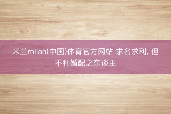 米兰milan(中国)体育官方网站 求名求利， 但不利婚配之东谈主