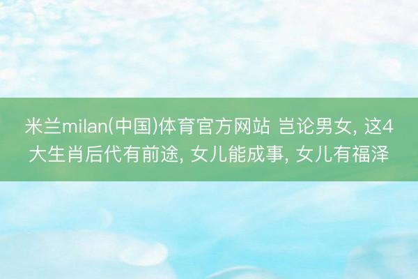 米兰milan(中国)体育官方网站 岂论男女， 这4大生肖后代有前途， 女儿能成事， 女儿有福泽