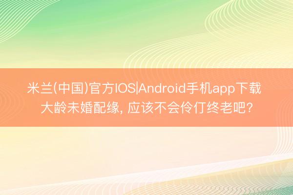 米兰(中国)官方IOS|Android手机app下载 大龄未婚配缘， 应该不会伶仃终老吧?