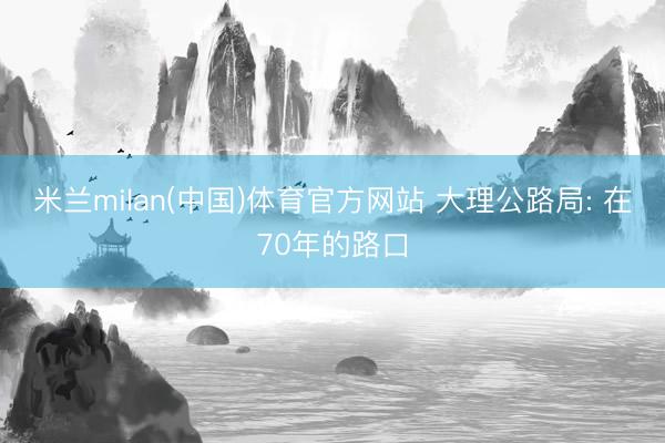 米兰milan(中国)体育官方网站 大理公路局: 在70年的路口