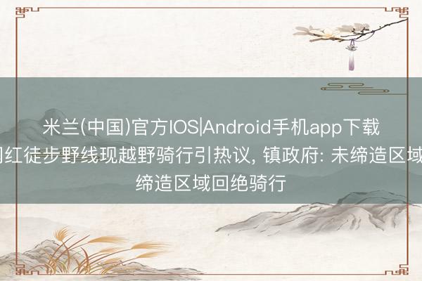 米兰(中国)官方IOS|Android手机app下载 虎跳峡网红徒步野线现越野骑行引热议, 镇政府: 未缔造区域回绝骑行