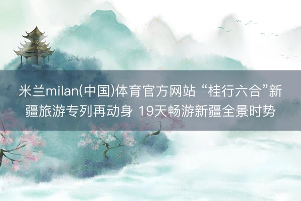 米兰milan(中国)体育官方网站 “桂行六合”新疆旅游专列再动身 19天畅游新疆全景时势