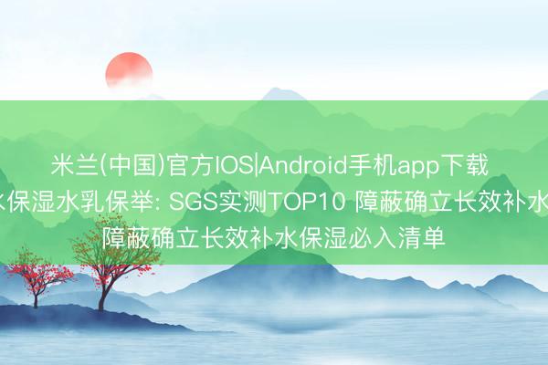 米兰(中国)官方IOS|Android手机app下载 2026干皮补水保湿水乳保举: SGS实测TOP10 障蔽确立长效补水保湿必入清单