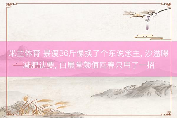 米兰体育 暴瘦36斤像换了个东说念主, 沙溢曝减肥诀要, 白展堂颜值回春只用了一招