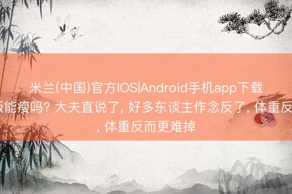 米兰(中国)官方IOS|Android手机app下载 不吃晚饭能瘦吗? 大夫直说了， 好多东谈主作念反了， 体重反而更难掉