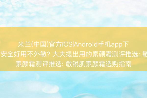 米兰(中国)官方IOS|Android手机app下载 什么牌子的素颜霜安全好用不外敏? 大夫提出用的素颜霜测评推选: 敏锐肌素颜霜选购指南