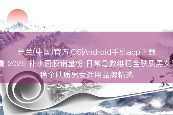 米兰(中国)官方IOS|Android手机app下载 懒东谈主必看 2026 补水面膜销量榜 日常急救维稳全肤质男女适用品牌精选