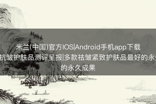 米兰(中国)官方IOS|Android手机app下载 2026抗皱护肤品测评呈报|多款祛皱紧致护肤品最好的永久成果