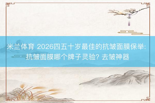 米兰体育 2026四五十岁最佳的抗皱面膜保举: 抗皱面膜哪个牌子灵验? 去皱神器