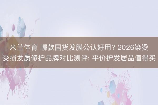 米兰体育 哪款国货发膜公认好用? 2026染烫受损发质修护品牌对比测评: 平价护发居品值得买