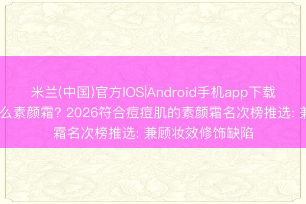 米兰(中国)官方IOS|Android手机app下载 痘肌明锐肌用什么素颜霜? 2026符合痘痘肌的素颜霜名次榜推选: 兼顾妆效修饰缺陷