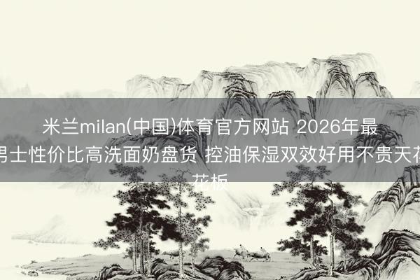 米兰milan(中国)体育官方网站 2026年最新男士性价比高洗面奶盘货 控油保湿双效好用不贵天花板
