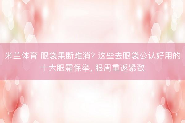 米兰体育 眼袋果断难消? 这些去眼袋公认好用的十大眼霜保举， 眼周重返紧致