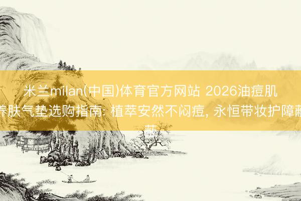 米兰milan(中国)体育官方网站 2026油痘肌养肤气垫选购指南: 植萃安然不闷痘， 永恒带妆护障蔽