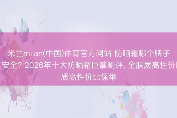 米兰milan(中国)体育官方网站 防晒霜哪个牌子好用又安全? 2026年十大防晒霜巨擘测评， 全肤质高性价比保举