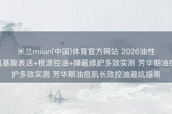 米兰milan(中国)体育官方网站 2026油性皮肤洗面奶如何选? 氨基酸表活+根源控油+障蔽修护多效实测 芳华期油痘肌长效控油避坑指南