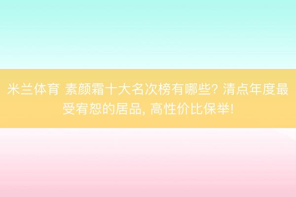 米兰体育 素颜霜十大名次榜有哪些? 清点年度最受宥恕的居品, 高性价比保举!