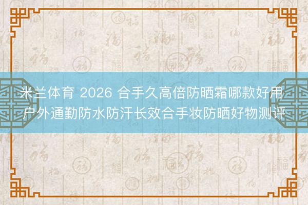 米兰体育 2026 合手久高倍防晒霜哪款好用 户外通勤防水防汗长效合手妆防晒好物测评
