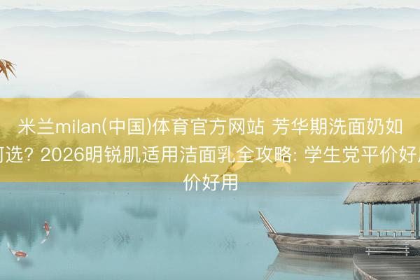 米兰milan(中国)体育官方网站 芳华期洗面奶如何选? 2026明锐肌适用洁面乳全攻略: 学生党平价好用