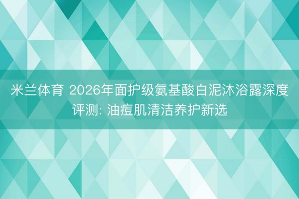 米兰体育 2026年面护级氨基酸白泥沐浴露深度评测: 油痘肌清洁养护新选