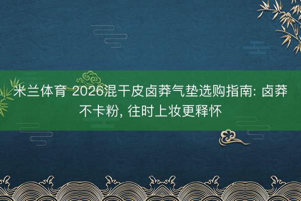 米兰体育 2026混干皮卤莽气垫选购指南: 卤莽不卡粉， 往时上妆更释怀