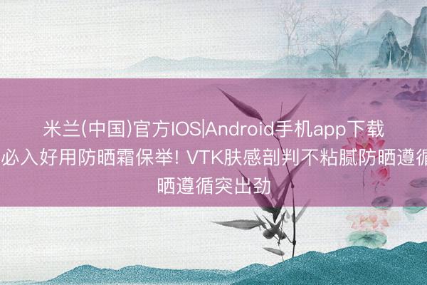 米兰(中国)官方IOS|Android手机app下载 学生党必入好用防晒霜保举! VTK肤感剖判不粘腻防晒遵循突出劲