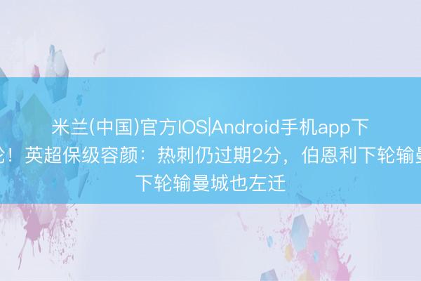 米兰(中国)官方IOS|Android手机app下载 还有5轮!英超保级容颜:热刺仍过期2分,伯恩利下轮输曼城也左迁