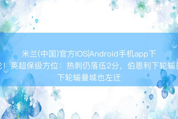 米兰(中国)官方IOS|Android手机app下载 还有5轮！英超保级方位：热刺仍落伍2分，伯恩利下轮输曼城也左迁