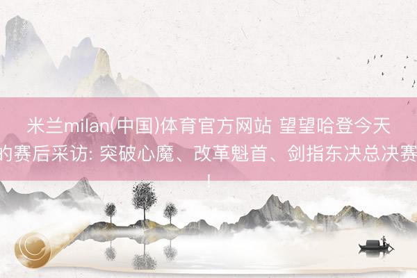 米兰milan(中国)体育官方网站 望望哈登今天的赛后采访: 突破心魔、改革魁首、剑指东决总决赛!