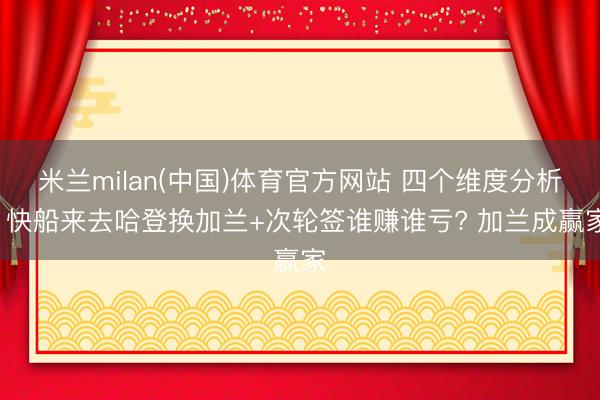 米兰milan(中国)体育官方网站 四个维度分析: 快船来去哈登换加兰+次轮签谁赚谁亏? 加兰成赢家