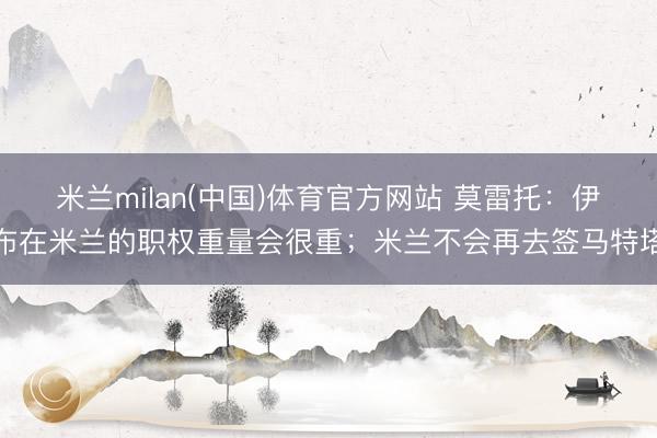 米兰milan(中国)体育官方网站 莫雷托：伊布在米兰的职权重量会很重；米兰不会再去签马特塔
