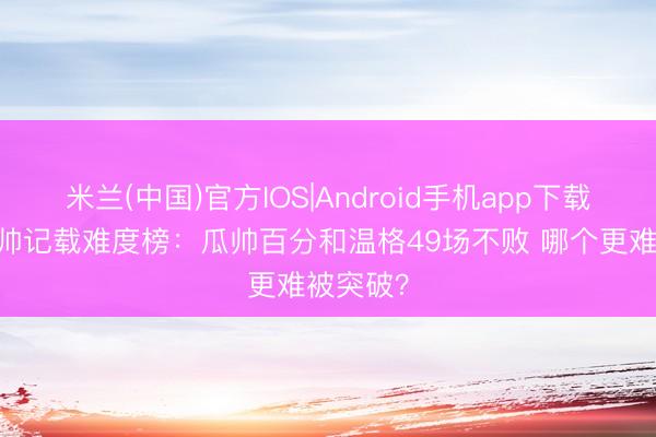 米兰(中国)官方IOS|Android手机app下载 清点名帅记载难度榜：瓜帅百分和温格49场不败 哪个更难被突破？