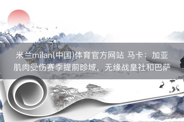 米兰milan(中国)体育官方网站 马卡:加亚肌肉受伤赛季提前畛域,无缘战皇社和巴萨