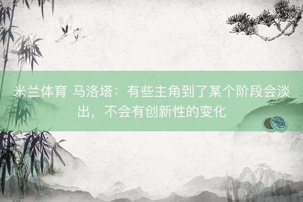 米兰体育 马洛塔：有些主角到了某个阶段会淡出，不会有创新性的变化