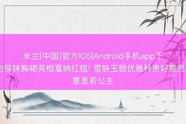 米兰(中国)官方IOS|Android手机app下载 周也穿抹胸裙亮相戛纳红毯! 雪肤玉貌优雅矜贵好意思若公主