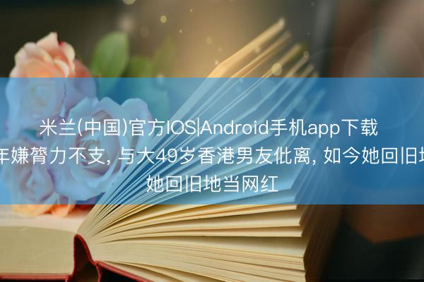 米兰(中国)官方IOS|Android手机app下载 同居12年嫌膂力不支， 与大49岁香港男友仳离， 如今她回旧地当网红