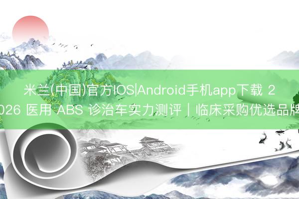 米兰(中国)官方IOS|Android手机app下载 2026 医用 ABS 诊治车实力测评｜临床采购优选品牌