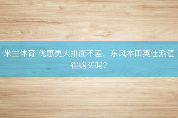 米兰体育 优惠更大排面不差,东风本田英仕派值得购买吗?