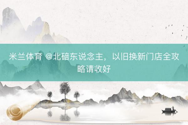 米兰体育 @北碚东说念主,以旧换新门店全攻略请收好